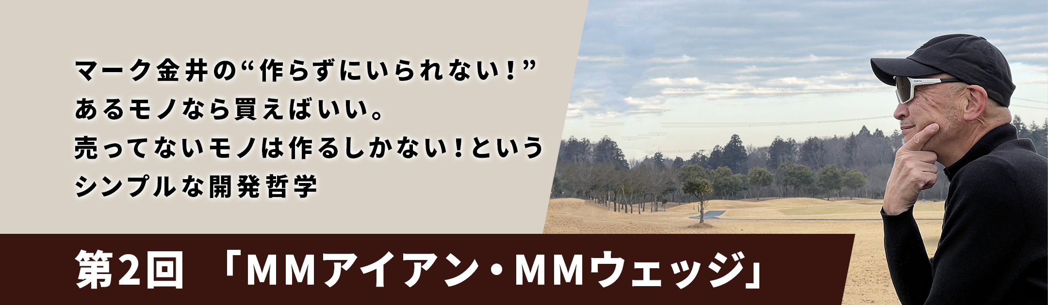 マーク金井の“作らずにいられない！”あるモノなら買えばいい。売ってないモノは作るしかない！というシンプルな開発哲学「第2回 MMアイアン・MMウェッジ」