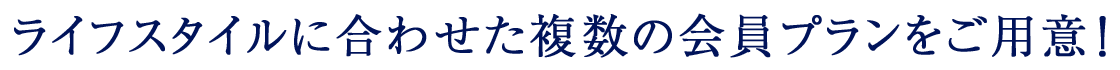 ライフスタイルに合わせた複数の会員プランをご用意！